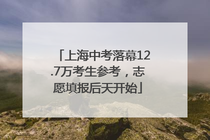 上海中考落幕12.7万考生参考，志愿填报后天开始