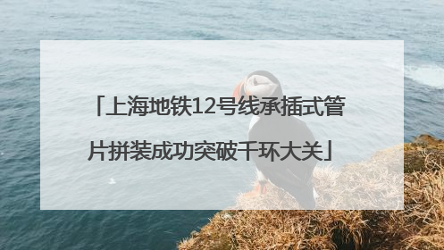 上海地铁12号线承插式管片拼装成功突破千环大关