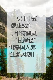 专注中式健康32年，维特健灵“祛湿轻”引爆国人养生新风潮