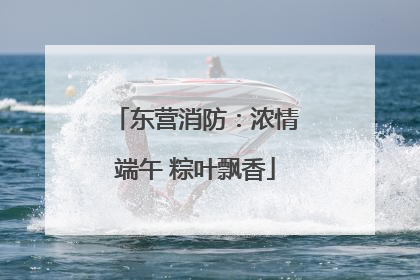 东营消防：浓情端午 粽叶飘香