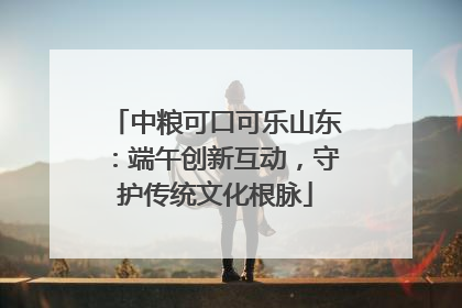 中粮可口可乐山东：端午创新互动，守护传统文化根脉