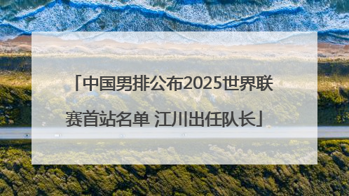 中国男排公布2025世界联赛首站名单 江川出任队长