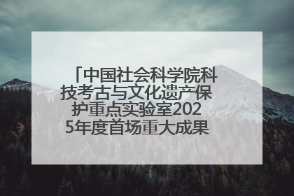 中国社会科学院科技考古与文化遗产保护重点实验室2025年度首场重大成果发布会在京举行