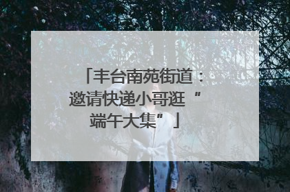 丰台南苑街道：邀请快递小哥逛“端午大集”