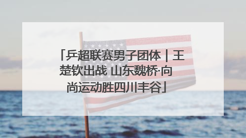 乒超联赛男子团体｜王楚钦出战 山东魏桥·向尚运动胜四川丰谷