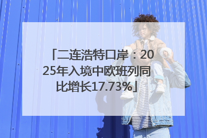 二连浩特口岸：2025年入境中欧班列同比增长17.73%