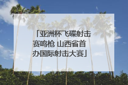亚洲杯飞碟射击赛鸣枪 山西省首办国际射击大赛
