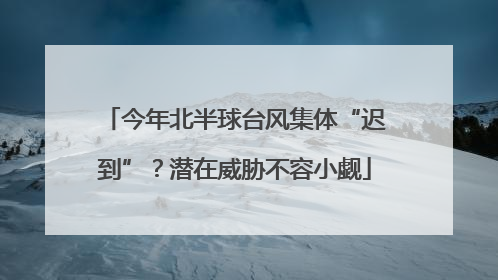 今年北半球台风集体“迟到”？潜在威胁不容小觑
