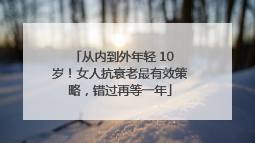 从内到外年轻 10 岁！女人抗衰老最有效策略，错过再等一年