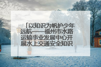 以知识为帆护少年远航——福州市水路运输事业发展中心开展水上交通安全知识进校园活动