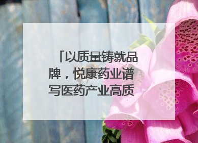 以质量铸就品牌，悦康药业谱写医药产业高质量发展新篇章