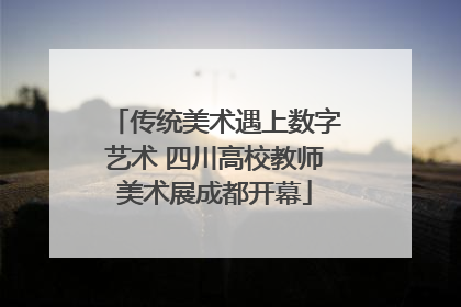 传统美术遇上数字艺术 四川高校教师美术展成都开幕