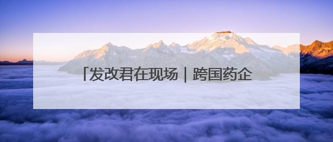 发改君在现场｜跨国药企北京行，共商合作新篇章