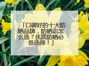 口碑好的十大防晒品牌，防晒霜怎么选？优质防晒必备选择！