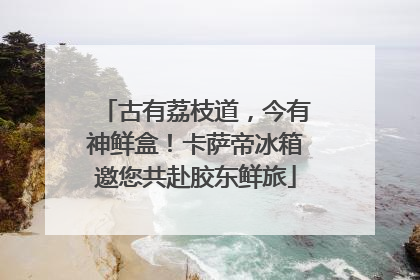古有荔枝道，今有神鲜盒！卡萨帝冰箱邀您共赴胶东鲜旅