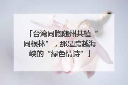 台湾同胞随州共植“同根林”，那是跨越海峡的“绿色情诗”