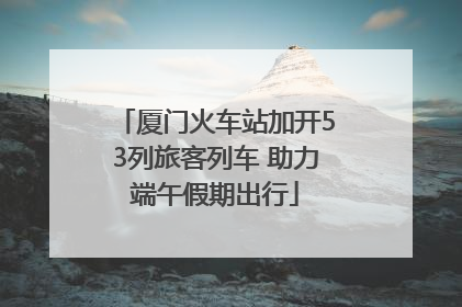 厦门火车站加开53列旅客列车 助力端午假期出行