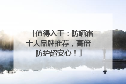 值得入手：防晒霜十大品牌推荐，高倍防护超安心！