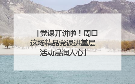 党课开讲啦！周口这场精品党课进基层活动浸润人心