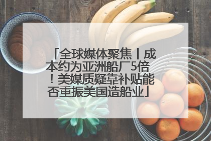 全球媒体聚焦丨成本约为亚洲船厂5倍！美媒质疑靠补贴能否重振美国造船业