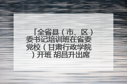 全省县（市、区）委书记培训班在省委党校（甘肃行政学院）开班 胡昌升出席开班式并讲话