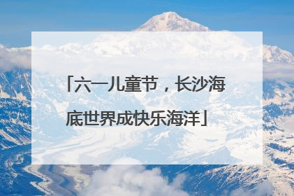 六一儿童节，长沙海底世界成快乐海洋