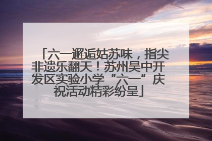 六一邂逅姑苏味，指尖非遗乐翻天！苏州吴中开发区实验小学“六一”庆祝活动精彩纷呈
