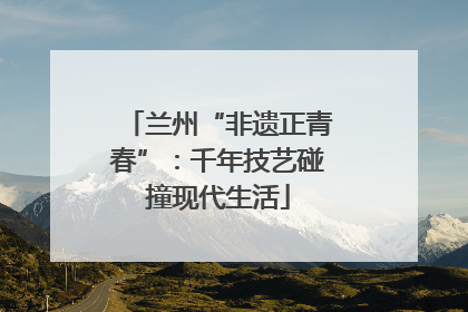 兰州“非遗正青春”：千年技艺碰撞现代生活