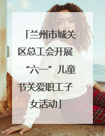 兰州市城关区总工会开展“六一”儿童节关爱职工子女活动