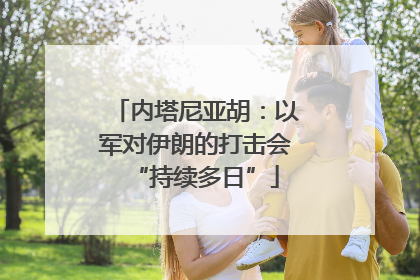 内塔尼亚胡：以军对伊朗的打击会“持续多日”