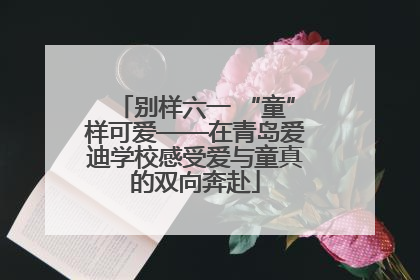 别样六一 “童”样可爱——在青岛爱迪学校感受爱与童真的双向奔赴