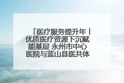 医疗服务提升年丨优质医疗资源下沉赋能基层 永州市中心医院与蓝山县医共体总院共筑健康屏障