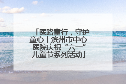 医路童行，守护童心丨滨州市中心医院庆祝“六一”儿童节系列活动