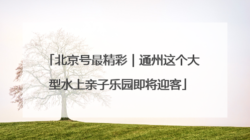 北京号最精彩｜通州这个大型水上亲子乐园即将迎客