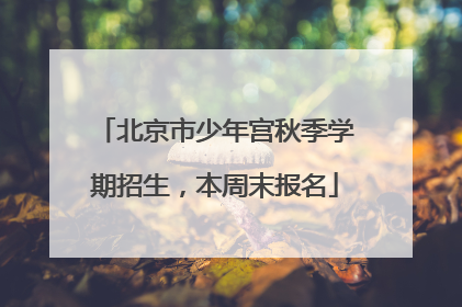 北京市少年宫秋季学期招生，本周末报名