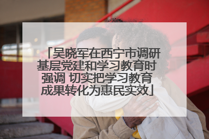 吴晓军在西宁市调研基层党建和学习教育时强调 切实把学习教育成果转化为惠民实效