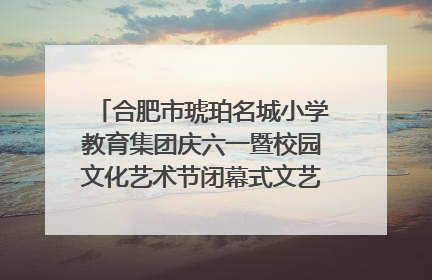 合肥市琥珀名城小学教育集团庆六一暨校园文化艺术节闭幕式文艺汇演圆满举行