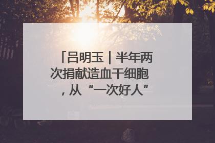 吕明玉｜半年两次捐献造血干细胞，从“一次好人”到“一生好人”