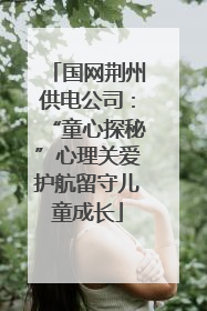 国网荆州供电公司：“童心探秘”心理关爱护航留守儿童成长