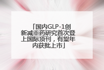国内GLP-1创新减重药研究首次登上国际顶刊，有望年内获批上市