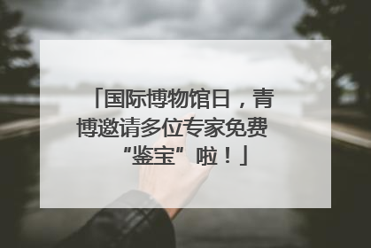 国际博物馆日，青博邀请多位专家免费“鉴宝”啦！