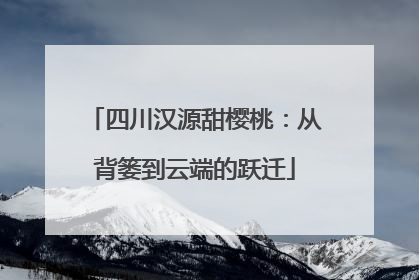 四川汉源甜樱桃：从背篓到云端的跃迁