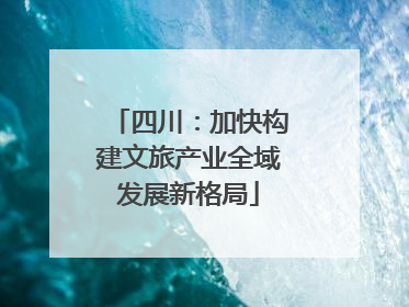 四川：加快构建文旅产业全域发展新格局