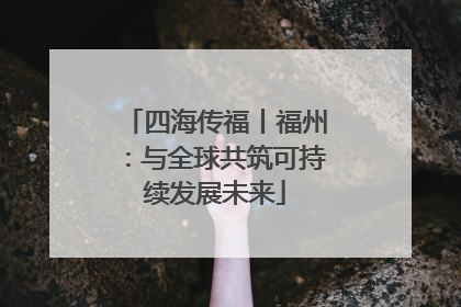 四海传福丨福州：与全球共筑可持续发展未来