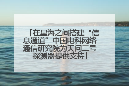 在星海之间搭建“信息通道”中国电科网络通信研究院为天问二号探测器提供支持