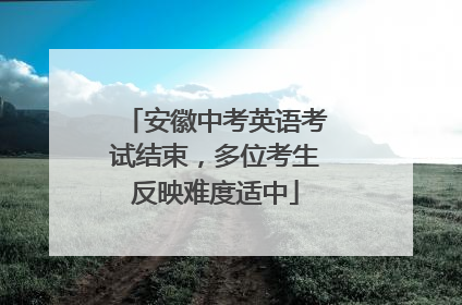 安徽中考英语考试结束，多位考生反映难度适中