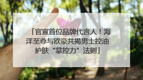 官宣首位品牌代言人！海洋至尊与欧豪共揭男士控油护肤“掌控力”法则