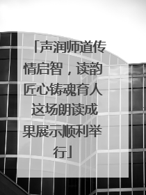 声润师道传情启智，读韵匠心铸魂育人 这场朗读成果展示顺利举行