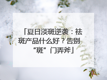 夏日淡斑逆袭：祛斑产品什么好？告别“斑”门弄斧