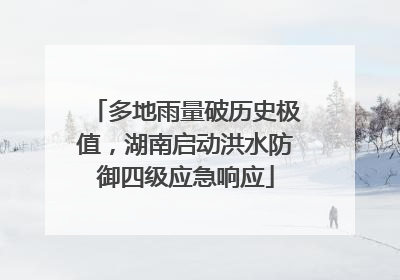 多地雨量破历史极值，湖南启动洪水防御四级应急响应